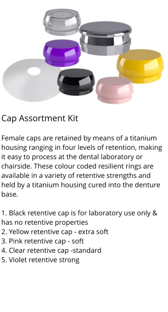 Cap Assortment Kit                                f Female caps are retained by means of a titanium housing ranging in four levels of retention, making it easy to process at the dental laboratory or chairside. These colour coded resilient rings are available in a variety of retentive strengths and held by a titanium housing cured into the denture base.  1. Black retentive cap is for laboratory use only & has no retentive properties 2. Yellow retentive cap - extra soft 3. Pink retentive cap - soft 4. Clear retentive cap -standard 5. Violet retentive strong