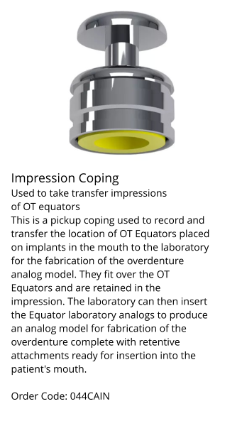 Implant System British Dental Implant design & innovation. Impression Coping Used to take transfer impressions of OT equators This is a pickup coping used to record and transfer the location of OT Equators placed on implants in the mouth to the laboratory for the fabrication of the overdenture analog model. They fit over the OT Equators and are retained in the impression. The laboratory can then insert the Equator laboratory analogs to produce an analog model for fabrication of the overdenture complete with retentive attachments ready for insertion into the patient's mouth.  Order Code: 044CAIN