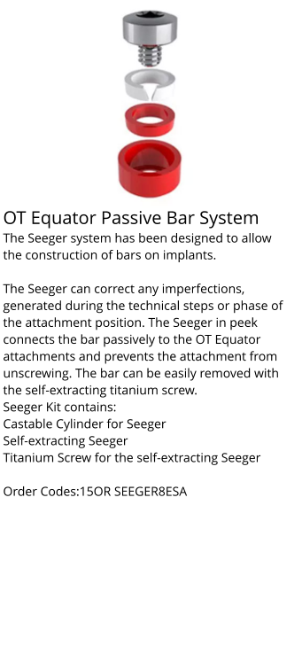 OT Equator Passive Bar System The Seeger system has been designed to allow the construction of bars on implants.  The Seeger can correct any imperfections, generated during the technical steps or phase of the attachment position. The Seeger in peek connects the bar passively to the OT Equator attachments and prevents the attachment from unscrewing. The bar can be easily removed with the self-extracting titanium screw. Seeger Kit contains: Castable Cylinder for Seeger Self-extracting Seeger Titanium Screw for the self-extracting Seeger  Order Codes:15OR SEEGER8ESA