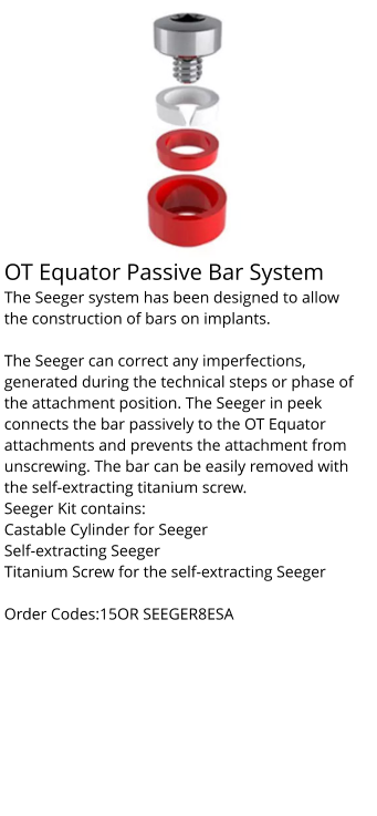 OT Equator Passive Bar System The Seeger system has been designed to allow the construction of bars on implants.  The Seeger can correct any imperfections, generated during the technical steps or phase of the attachment position. The Seeger in peek connects the bar passively to the OT Equator attachments and prevents the attachment from unscrewing. The bar can be easily removed with the self-extracting titanium screw. Seeger Kit contains: Castable Cylinder for Seeger Self-extracting Seeger Titanium Screw for the self-extracting Seeger  Order Codes:15OR SEEGER8ESA