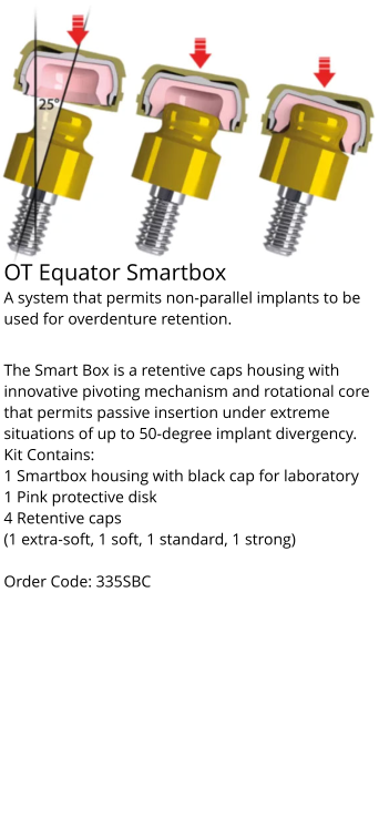 OT Equator Smartbox A system that permits non-parallel implants to be used for overdenture retention.  The Smart Box is a retentive caps housing with innovative pivoting mechanism and rotational core that permits passive insertion under extreme situations of up to 50-degree implant divergency. Kit Contains: 1 Smartbox housing with black cap for laboratory 1 Pink protective disk 4 Retentive caps (1 extra-soft, 1 soft, 1 standard, 1 strong)  Order Code: 335SBC
