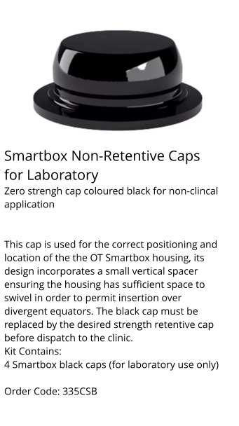 Smartbox Non-Retentive Caps for Laboratory Zero strengh cap coloured black for non-clincal application   This cap is used for the correct positioning and location of the the OT Smartbox housing, its design incorporates a small vertical spacer ensuring the housing has sufficient space to swivel in order to permit insertion over divergent equators. The black cap must be replaced by the desired strength retentive cap before dispatch to the clinic. Kit Contains: 4 Smartbox black caps (for laboratory use only)  Order Code: 335CSB