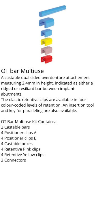 OT bar Multiuse	 A castable dual sided overdenture attachement measuring 2.4mm in height. indicated as either a ridged or resiliant bar between implant abutments. The elastic retentive clips are available in four colour-coded levels of retention. An insertion tool and key for paralleling are also available.  OT Bar Multiuse Kit Contains: 2 Castable bars 4 Positioner clips A 4 Positioner clips B 4 Castable boxes 4 Retentive Pink clips 4 Retentive Yellow clips 2 Connectors