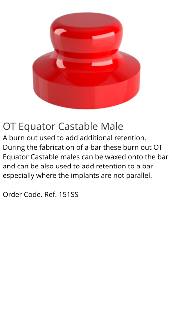 OT Equator Castable Male A burn out used to add additional retention. During the fabrication of a bar these burn out OT Equator Castable males can be waxed onto the bar and can be also used to add retention to a bar especially where the implants are not parallel.  Order Code. Ref. 151SS